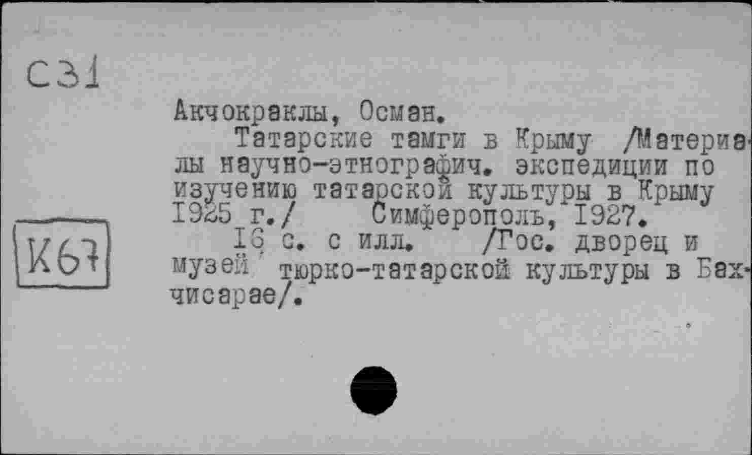 ﻿С31
К 61
Акчокраклы, Осман.
Татарские тамги в Крыму /Материв лы научно-этнографич. экспедиции по изучению татарской культуры в Крыму 1935 г./ Симферополь/1927.
16 с. с илл. /Гос. дворец и музей тюрко-татарской культуры в Бахчисарае/.